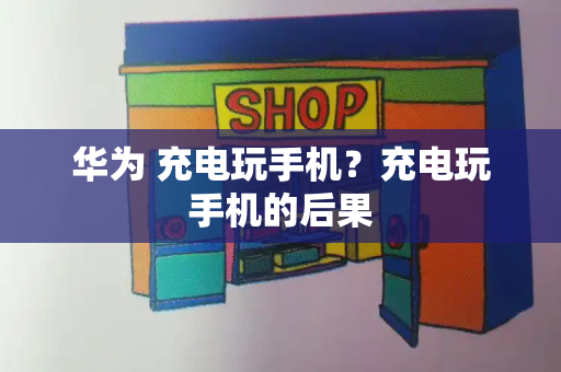 华为 充电玩手机？充电玩手机的后果