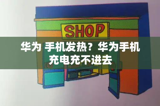 华为 手机发热？华为手机充电充不进去-第1张图片-星选测评