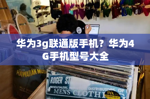 华为3g联通版手机？华为4G手机型号大全