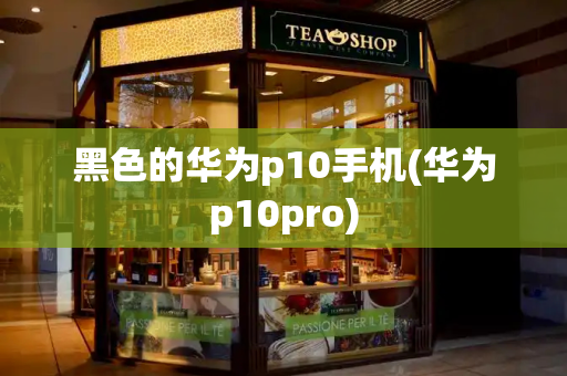 黑色的华为p10手机(华为p10pro)-第1张图片-星选测评