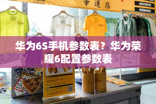 华为6S手机参数表？华为荣耀6配置参数表