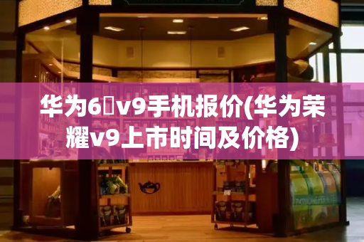 华为6吋v9手机报价(华为荣耀v9上市时间及价格)