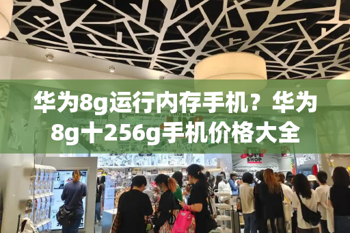 华为8g运行内存手机？华为8g十256g手机价格大全