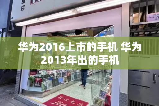 华为2016上市的手机 华为2013年出的手机