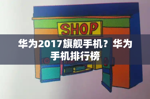 华为2017旗舰手机？华为手机排行榜-第1张图片-星选测评