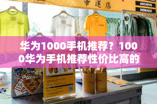 华为1000手机推荐？1000华为手机推荐性价比高的-第1张图片-星选测评