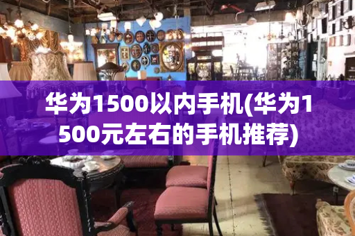 华为1500以内手机(华为1500元左右的手机推荐)