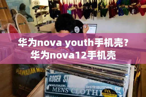 华为nova youth手机壳？华为nova12手机壳-第1张图片-星选测评