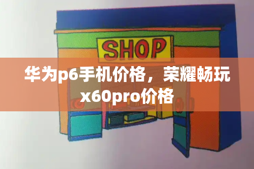 华为p6手机价格，荣耀畅玩x60pro价格