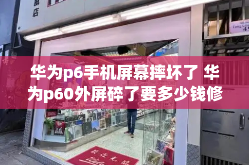 华为p6手机屏幕摔坏了 华为p60外屏碎了要多少钱修