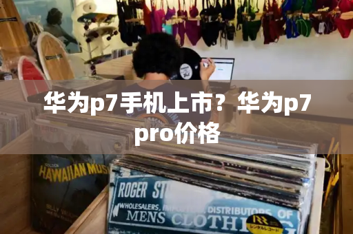 华为p7手机上市？华为p7pro价格-第1张图片-星选测评