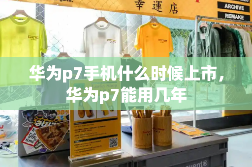 华为p7手机什么时候上市，华为p7能用几年