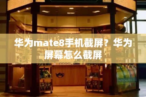 华为mate8手机截屏？华为屏幕怎么截屏-第1张图片-星选测评