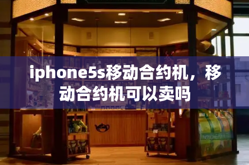 iphone5s移动合约机，移动合约机可以卖吗-第1张图片-星选测评