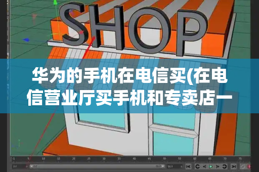 华为的手机在电信买(在电信营业厅买手机和专卖店一样吗)