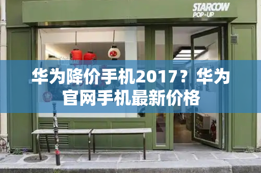 华为降价手机2017？华为官网手机最新价格-第1张图片-星选测评