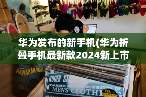 华为发布的新手机(华为折叠手机最新款2024新上市)