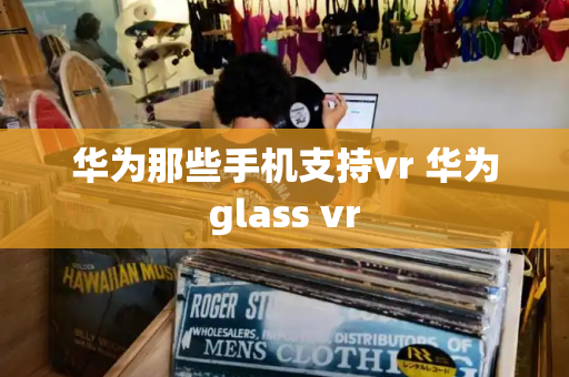 华为那些手机支持vr 华为glass vr