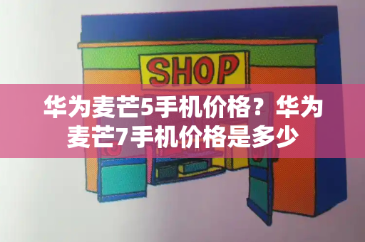 华为麦芒5手机价格？华为麦芒7手机价格是多少