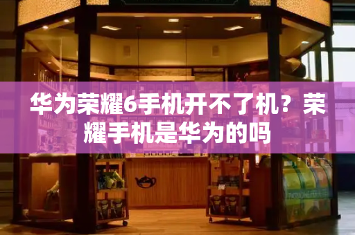 华为荣耀6手机开不了机？荣耀手机是华为的吗-第1张图片-星选测评