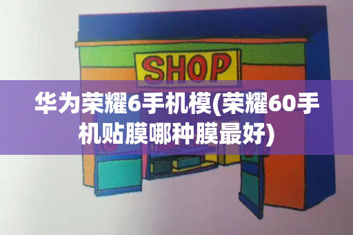 华为荣耀6手机模(荣耀60手机贴膜哪种膜最好)-第1张图片-星选测评