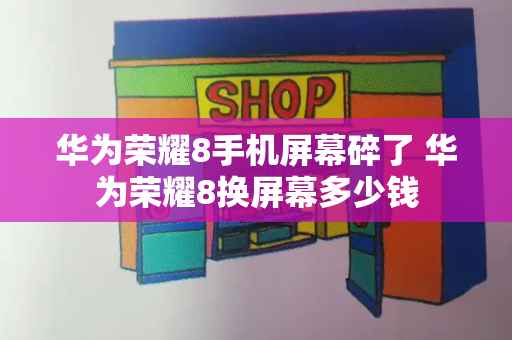 华为荣耀8手机屏幕碎了 华为荣耀8换屏幕多少钱