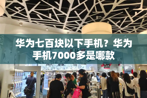 华为七百块以下手机？华为手机7000多是哪款-第1张图片-星选测评