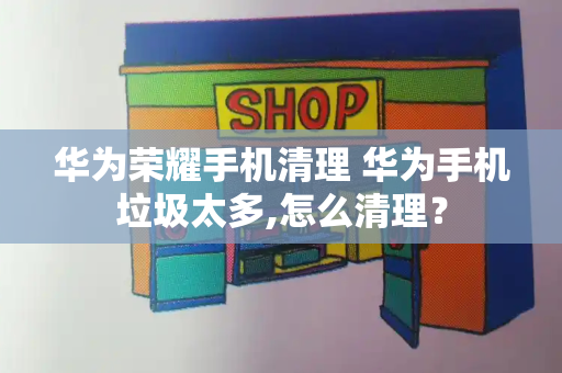 华为荣耀手机清理 华为手机垃圾太多,怎么清理？