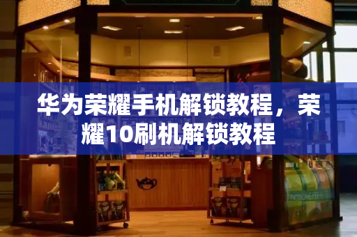 华为荣耀手机解锁教程，荣耀10刷机解锁教程