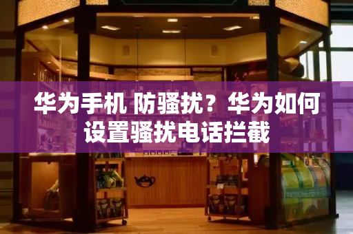 华为手机 防骚扰？华为如何设置骚扰电话拦截