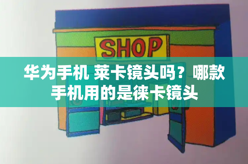 华为手机 莱卡镜头吗？哪款手机用的是徕卡镜头-第1张图片-星选测评