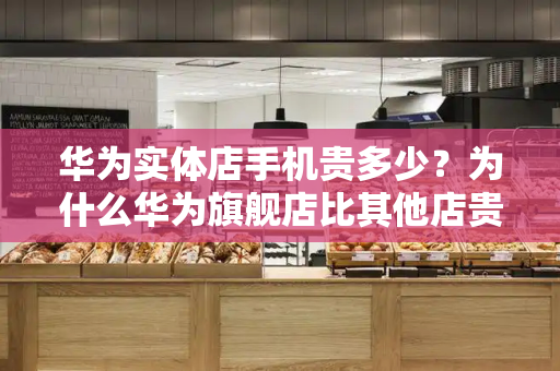 华为实体店手机贵多少？为什么华为旗舰店比其他店贵-第1张图片-星选测评