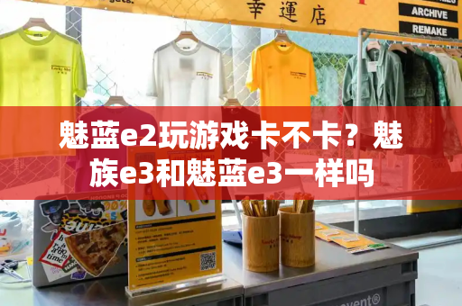 魅蓝e2玩游戏卡不卡？魅族e3和魅蓝e3一样吗-第1张图片-星选测评