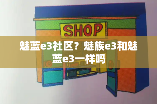 魅蓝e3社区？魅族e3和魅蓝e3一样吗-第1张图片-星选测评