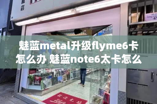 魅蓝metal升级flyme6卡怎么办 魅蓝note6太卡怎么办-第1张图片-星选测评