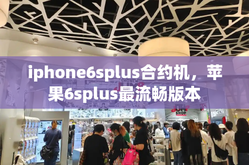 iphone6splus合约机，苹果6splus最流畅版本-第1张图片-星选测评