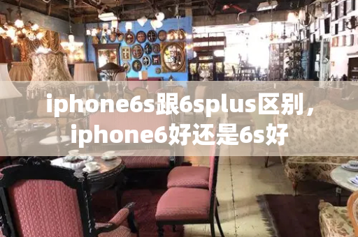 iphone6s跟6splus区别，iphone6好还是6s好