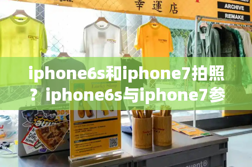 iphone6s和iphone7拍照？iphone6s与iphone7参数对比-第1张图片-星选测评