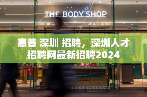 惠普 深圳 招聘，深圳人才招聘网最新招聘2024