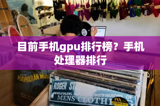 目前手机gpu排行榜？手机处理器排行