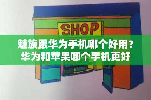 魅族跟华为手机哪个好用？华为和苹果哪个手机更好-第1张图片-星选测评