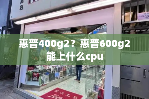 惠普400g2？惠普600g2能上什么cpu-第1张图片-星选值得买