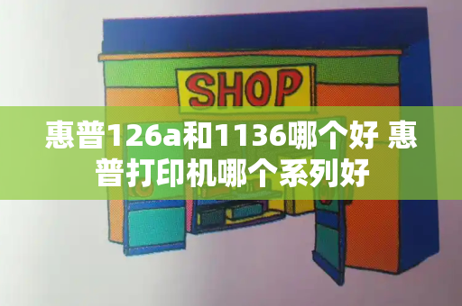 惠普126a和1136哪个好 惠普打印机哪个系列好-第1张图片-星选值得买