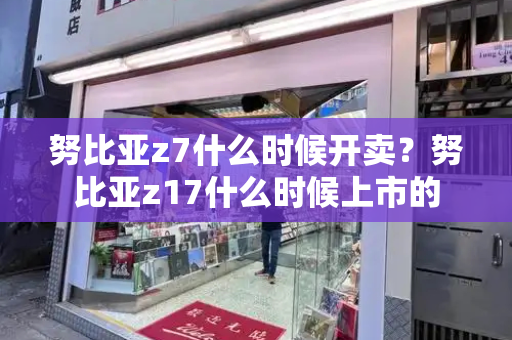 努比亚z7什么时候开卖？努比亚z17什么时候上市的