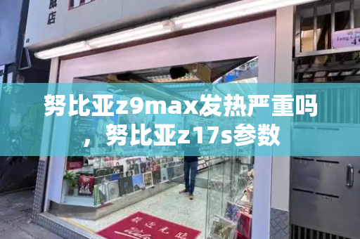 努比亚z9max发热严重吗，努比亚z17s参数-第1张图片-星选测评