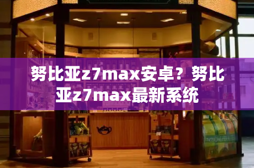 努比亚z7max安卓？努比亚z7max最新系统