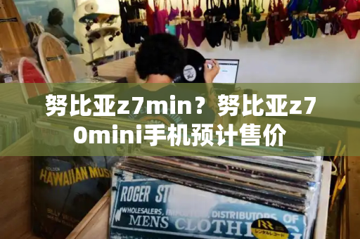 努比亚z7min？努比亚z70mini手机预计售价