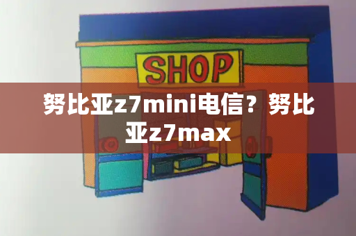 努比亚z7mini电信？努比亚z7max-第1张图片-星选测评