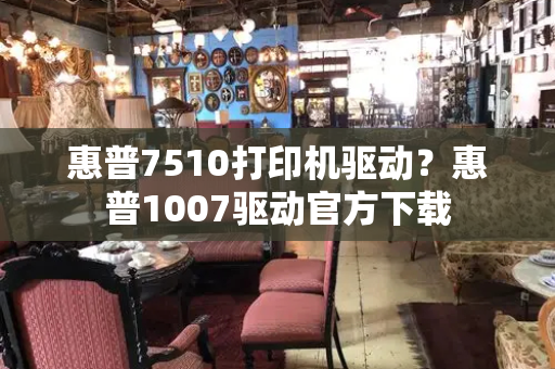 惠普7510打印机驱动？惠普1007驱动官方下载-第1张图片-星选值得买