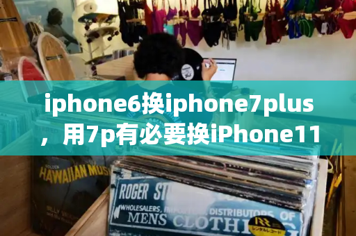 iphone6换iphone7plus，用7p有必要换iPhone11吗